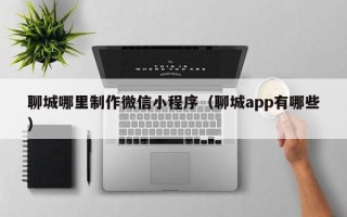 包头聊城哪里制作微信小程序（聊城app有哪些）